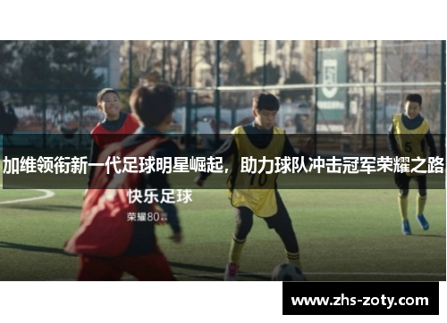 加维领衔新一代足球明星崛起，助力球队冲击冠军荣耀之路