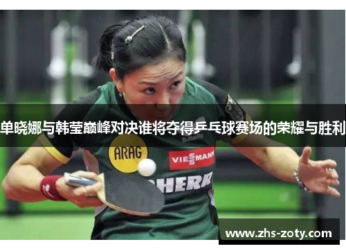 单晓娜与韩莹巅峰对决谁将夺得乒乓球赛场的荣耀与胜利