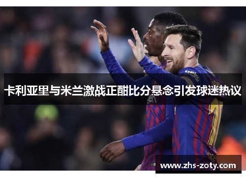 卡利亚里与米兰激战正酣比分悬念引发球迷热议